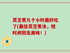 灵芝煮几个小时最好吃了(最佳灵芝煮法，短时间熬出美味！)