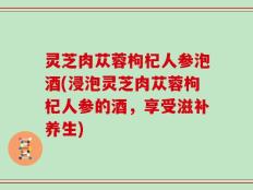 灵芝肉苁蓉枸杞人参泡酒(浸泡灵芝肉苁蓉枸杞人参的酒，享受滋补养生)