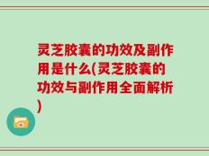 灵芝胶囊的功效及副作用是什么(灵芝胶囊的功效与副作用全面解析)