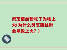 灵芝菌丝粉吃了为啥上火(为什么灵芝菌丝粉会导致上火？)