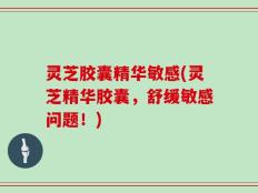 灵芝胶囊精华敏感(灵芝精华胶囊，舒缓敏感问题！)