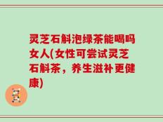 灵芝石斛泡绿茶能喝吗女人(女性可尝试灵芝石斛茶，养生滋补更健康)