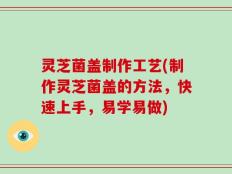 灵芝菌盖制作工艺(制作灵芝菌盖的方法，快速上手，易学易做)