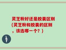 灵芝粉好还是胶囊区别(灵芝粉和胶囊的区别，该选哪一个？)