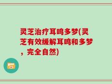 灵芝治疗耳鸣多梦(灵芝有效缓解耳鸣和多梦，完全自然)