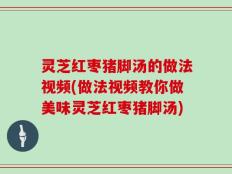 灵芝红枣猪脚汤的做法视频(做法视频教你做美味灵芝红枣猪脚汤)