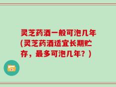 灵芝药酒一般可泡几年(灵芝药酒适宜长期贮存，最多可泡几年？)