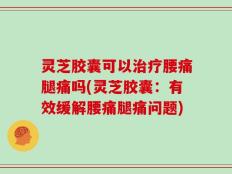 灵芝胶囊可以治疗腰痛腿痛吗(灵芝胶囊：有效缓解腰痛腿痛问题)