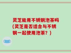 灵芝能用不锈钢泡茶吗(灵芝是否适合与不锈钢一起使用泡茶？)