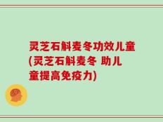 灵芝石斛麦冬功效儿童(灵芝石斛麦冬 助儿童提高免疫力)