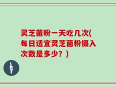 灵芝菌粉一天吃几次(每日适宜灵芝菌粉摄入次数是多少？)