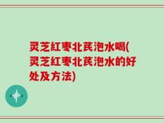灵芝红枣北芪泡水喝(灵芝红枣北芪泡水的好处及方法)