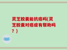 灵芝胶囊能抗癌吗(灵芝胶囊对癌症有帮助吗？)