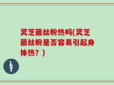 灵芝菌丝粉热吗(灵芝菌丝粉是否容易引起身体热？)