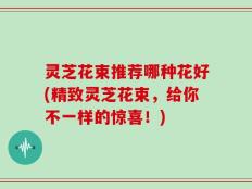 灵芝花束推荐哪种花好(精致灵芝花束，给你不一样的惊喜！)