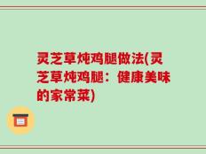 灵芝草炖鸡腿做法(灵芝草炖鸡腿：健康美味的家常菜)