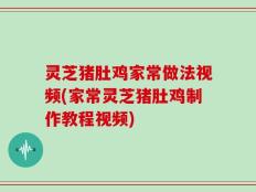 灵芝猪肚鸡家常做法视频(家常灵芝猪肚鸡制作教程视频)