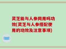 灵芝能与人参同用吗功效(灵芝与人参搭配使用的功效及注意事项)