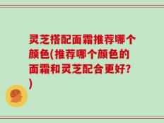 灵芝搭配面霜推荐哪个颜色(推荐哪个颜色的面霜和灵芝配合更好？)
