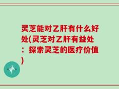 灵芝能对乙肝有什么好处(灵芝对乙肝有益处：探索灵芝的医疗价值)