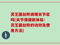 灵芝菌丝粉调理关节浆吗(关节保健新体验：灵芝菌丝粉的功效及使用方法)