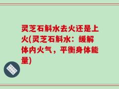 灵芝石斛水去火还是上火(灵芝石斛水：缓解体内火气，平衡身体能量)