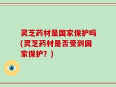 灵芝药材是国家保护吗(灵芝药材是否受到国家保护？)
