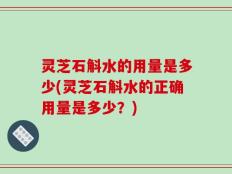 灵芝石斛水的用量是多少(灵芝石斛水的正确用量是多少？)