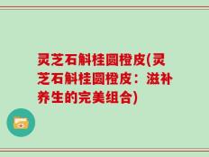 灵芝石斛桂圆橙皮(灵芝石斛桂圆橙皮：滋补养生的完美组合)