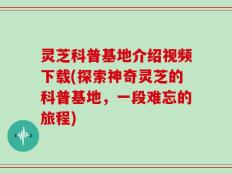 灵芝科普基地介绍视频下载(探索神奇灵芝的科普基地，一段难忘的旅程)