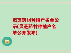灵芝药材种植户名单公示(灵芝药材种植户名单公开发布)