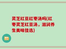 灵芝红豆红枣汤吗(红枣灵芝红豆汤，滋润养生美味佳选)