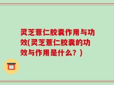 灵芝薏仁胶囊作用与功效(灵芝薏仁胶囊的功效与作用是什么？)