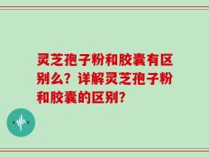 灵芝孢子粉和胶囊有区别么？详解灵芝孢子粉和胶囊的区别？