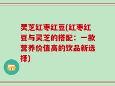灵芝红枣红豆(红枣红豆与灵芝的搭配：一款营养价值高的饮品新选择)
