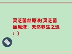 灵芝菌丝原液(灵芝菌丝原液：天然养生之选！)