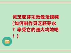 灵芝胚芽功效做法视频(如何制作灵芝胚芽水？享受它的强大功效吧！)