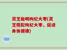灵芝能喝枸杞大枣(灵芝搭配枸杞大枣，促进身体健康)