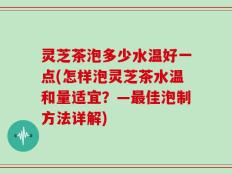 灵芝茶泡多少水温好一点(怎样泡灵芝茶水温和量适宜？—最佳泡制方法详解)