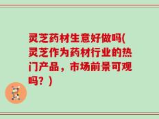 灵芝药材生意好做吗(灵芝作为药材行业的热门产品，市场前景可观吗？)