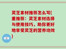 灵芝素材推荐怎么写(重推荐：灵芝素材选择与使用技巧，助你更好地享受灵芝的营养功效)