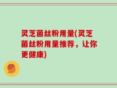灵芝菌丝粉用量(灵芝菌丝粉用量推荐，让你更健康)