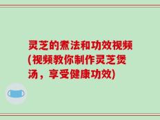 灵芝的煮法和功效视频(视频教你制作灵芝煲汤，享受健康功效)