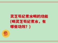 灵芝苟纪煮水喝的功能(喝灵芝苟纪煮水，有哪些功效？)