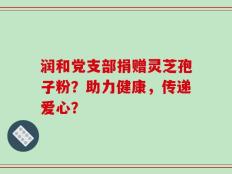 润和党支部捐赠灵芝孢子粉？助力健康，传递爱心？