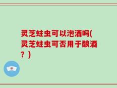 灵芝蛀虫可以泡酒吗(灵芝蛀虫可否用于酿酒？)