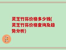 灵芝竹荪价格多少钱(灵芝竹荪价格查询及趋势分析)