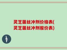 灵芝菌丝冲剂价格表(灵芝菌丝冲剂报价表)