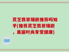 灵芝翡翠镶嵌推荐吗知乎(推荐灵芝翡翠镶嵌，美丽时尚享受健康)