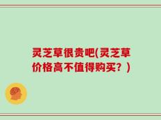 灵芝草很贵吧(灵芝草价格高不值得购买？)